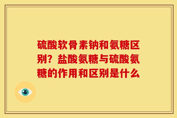 硫酸软骨素钠和氨糖区别？盐酸氨糖与硫酸氨糖的作用和区别是什么