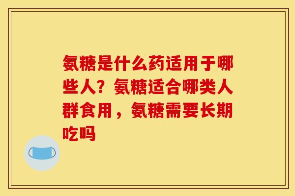 氨糖是什么药适用于哪些人？氨糖适合哪类人群食用，氨糖需要长期吃吗