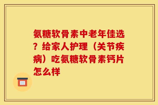 氨糖软骨素中老年佳选？给家人护理（关节疾病）吃氨糖软骨素钙片怎么样