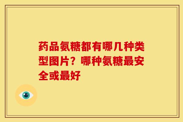药品氨糖都有哪几种类型图片？哪种氨糖安全或好
