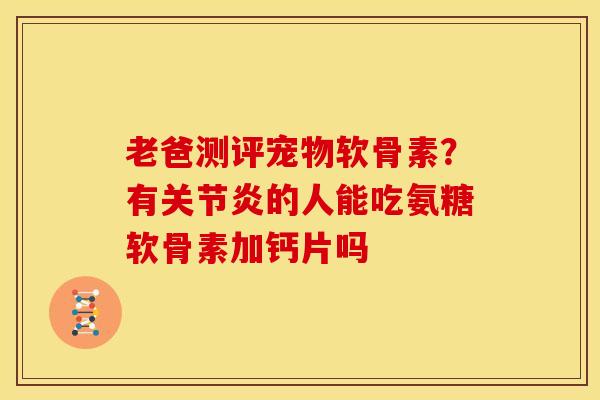 老爸测评宠物软骨素？有关节炎的人能吃氨糖软骨素加钙片吗