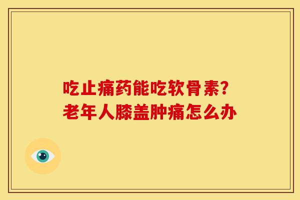吃止痛药能吃软骨素？老年人膝盖肿痛怎么办