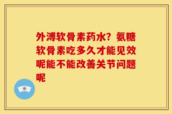 外溥软骨素药水？氨糖软骨素吃多久才能见效呢能不能改善关节问题呢