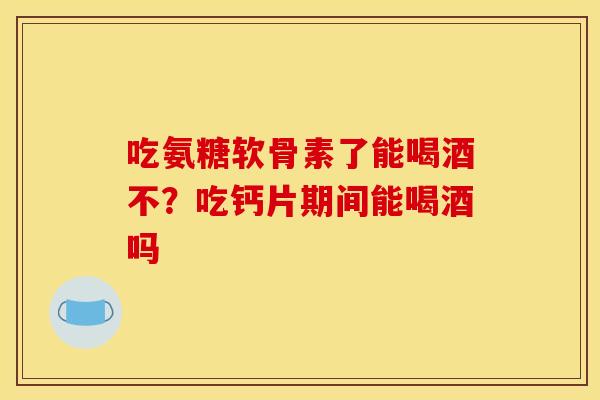 吃氨糖软骨素了能喝酒不？吃钙片期间能喝酒吗