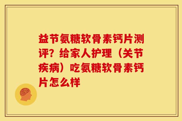益节氨糖软骨素钙片测评？给家人护理（关节疾病）吃氨糖软骨素钙片怎么样