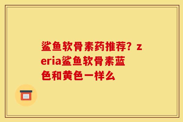 鲨鱼软骨素药推荐？zeria鲨鱼软骨素蓝色和黄色一样么