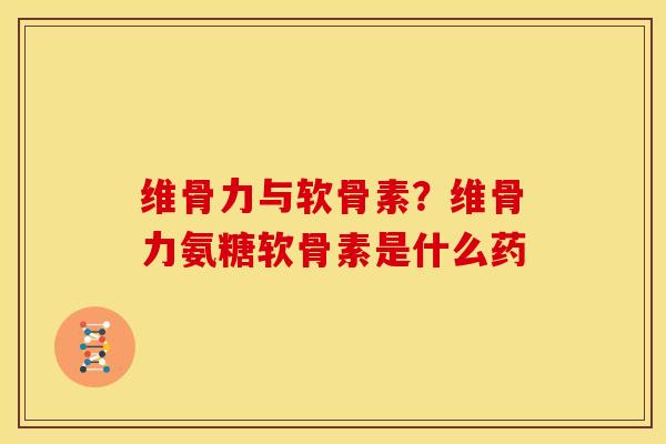 维骨力与软骨素？维骨力氨糖软骨素是什么药