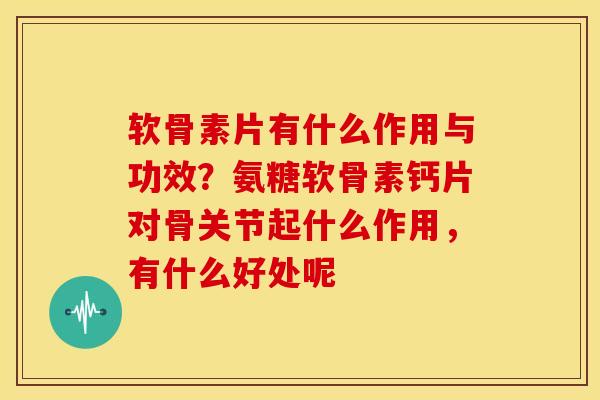 软骨素片有什么作用与功效？氨糖软骨素钙片对骨关节起什么作用，有什么好处呢