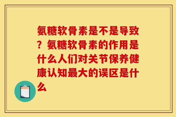 氨糖软骨素是不是导致？氨糖软骨素的作用是什么人们对关节保养健康认知最大的误区是什么