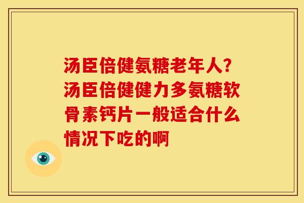 汤臣倍健氨糖老年人？汤臣倍健健力多氨糖软骨素钙片一般适合什么情况下吃的啊