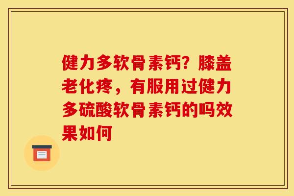 健力多软骨素钙？膝盖老化疼，有服用过健力多硫酸软骨素钙的吗效果如何