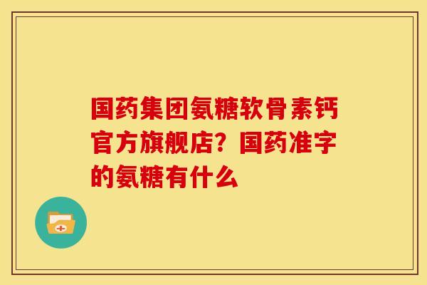 国药集团氨糖软骨素钙官方旗舰店？国药准字的氨糖有什么