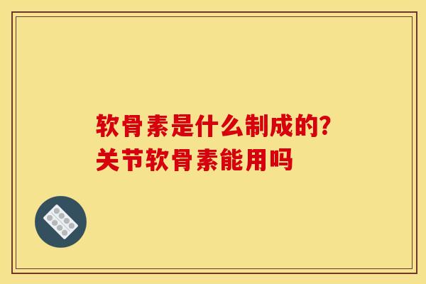 软骨素是什么制成的？关节软骨素能用吗