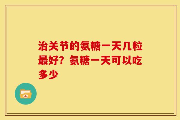 治关节的氨糖一天几粒最好？氨糖一天可以吃多少