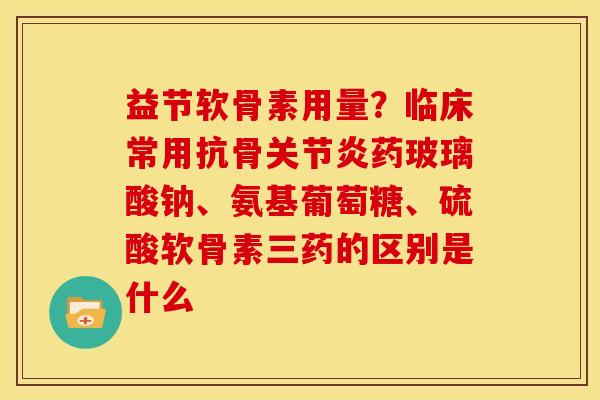 益节软骨素用量？临床常用抗骨关节炎药玻璃酸钠、氨基葡萄糖、硫酸软骨素三药的区别是什么