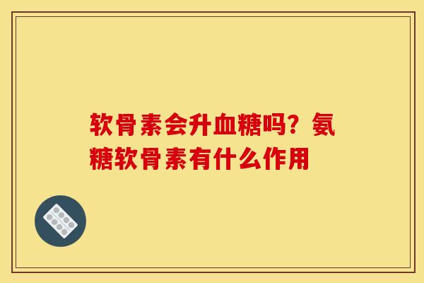 软骨素会升血糖吗？氨糖软骨素有什么作用