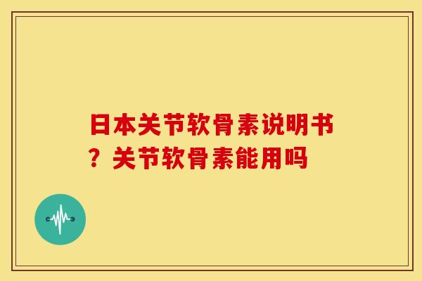 日本关节软骨素说明书？关节软骨素能用吗