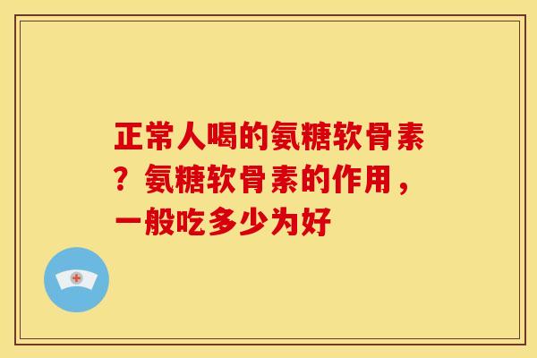 正常人喝的氨糖软骨素？氨糖软骨素的作用，一般吃多少为好