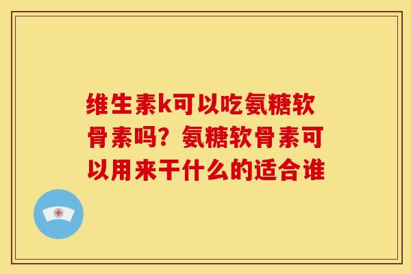 维生素k可以吃氨糖软骨素吗？氨糖软骨素可以用来干什么的适合谁