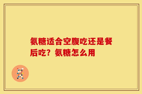 氨糖适合空腹吃还是餐后吃？氨糖怎么用
