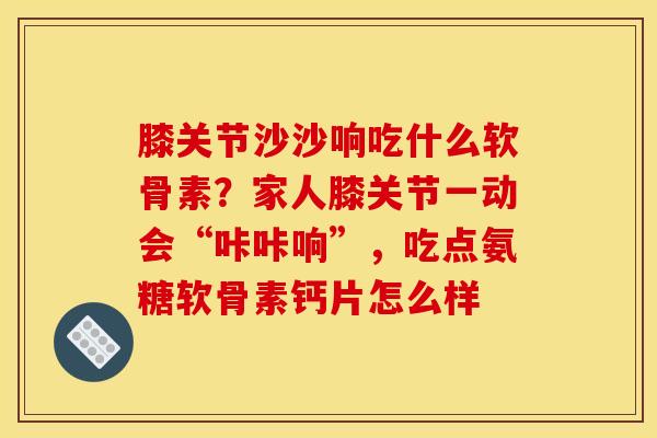 膝关节沙沙响吃什么软骨素？家人膝关节一动会“咔咔响”，吃点氨糖软骨素钙片怎么样
