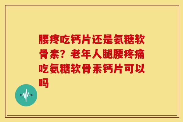 腰疼吃钙片还是氨糖软骨素？老年人腿腰疼痛吃氨糖软骨素钙片可以吗