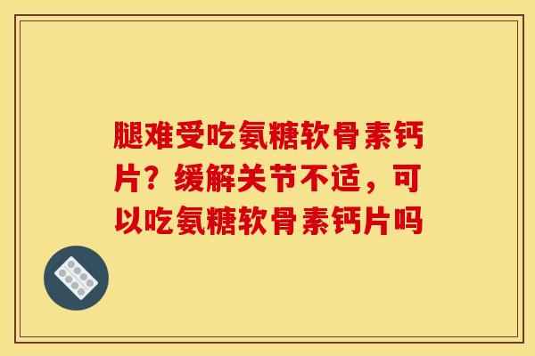 腿难受吃氨糖软骨素钙片？缓解关节不适，可以吃氨糖软骨素钙片吗