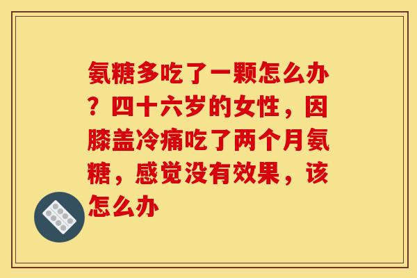 氨糖多吃了一颗怎么办？四十六岁的女性，因膝盖冷痛吃了两个月氨糖，感觉没有效果，该怎么办