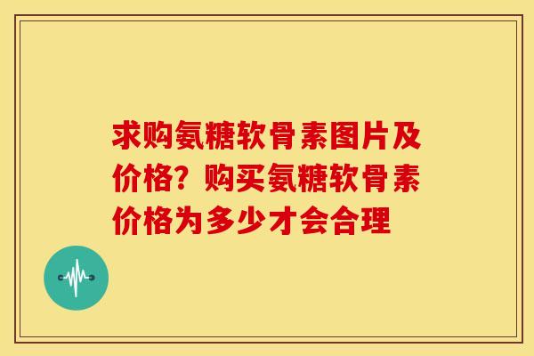 求购氨糖软骨素图片及价格？购买氨糖软骨素价格为多少才会合理