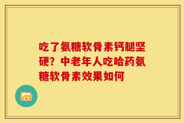 吃了氨糖软骨素钙腿坚硬？中老年人吃哈药氨糖软骨素效果如何