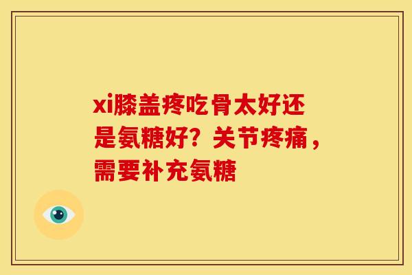 xi膝盖疼吃骨太好还是氨糖好?关节,需要补充氨糖 xi膝盖疼吃骨太好还是氨糖好?关节,需要补充氨糖