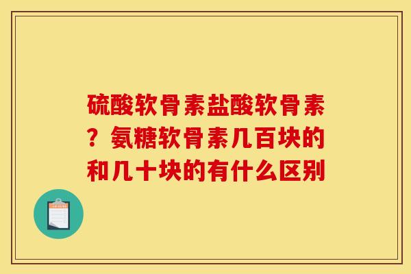 硫酸软骨素盐酸软骨素？氨糖软骨素几百块的和几十块的有什么区别