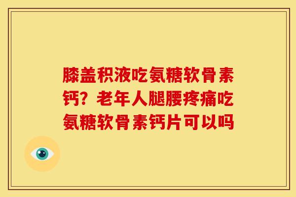 膝盖积液吃氨糖软骨素钙？老年人腿腰疼痛吃氨糖软骨素钙片可以吗