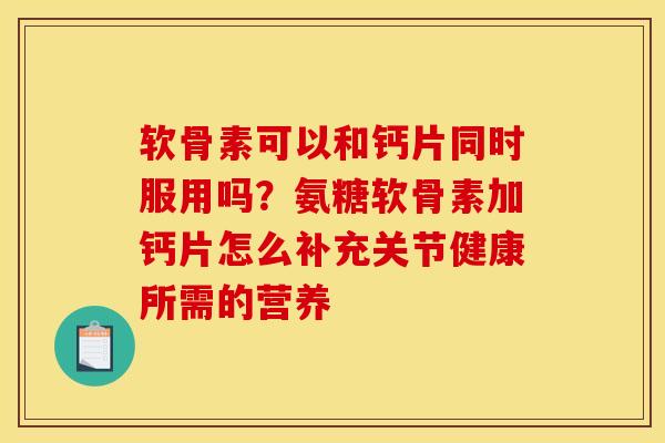 软骨素可以和钙片同时服用吗？氨糖软骨素加钙片怎么补充关节健康所需的营养