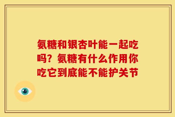 氨糖和银杏叶能一起吃吗？氨糖有什么作用你吃它到底能不能护关节