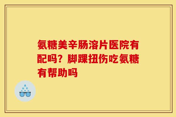 氨糖美辛肠溶片医院有配吗？脚踝扭伤吃氨糖有帮助吗
