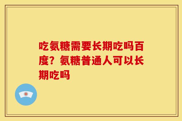 吃氨糖需要长期吃吗百度？氨糖普通人可以长期吃吗
