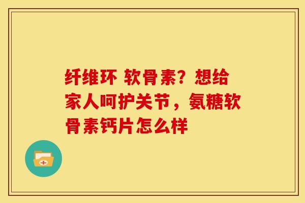 纤维环 软骨素？想给家人呵护关节，氨糖软骨素钙片怎么样