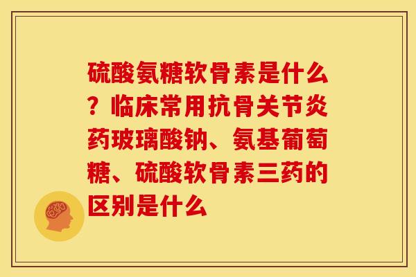 硫酸氨糖软骨素是什么？临床常用抗骨关节炎药玻璃酸钠、氨基葡萄糖、硫酸软骨素三药的区别是什么