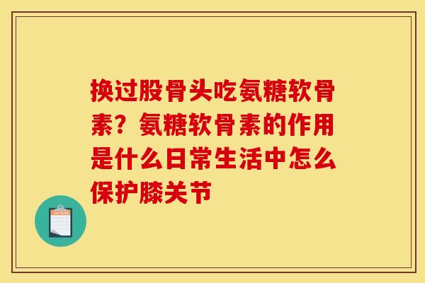 换过股骨头吃氨糖软骨素?氨糖软骨素的作用是什么日常生活中怎么保护膝关节 换过股骨头吃氨糖软骨素?氨糖软骨素的作用是什么日常生活中怎么保护膝关节