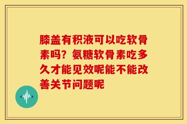 膝盖有积液可以吃软骨素吗？氨糖软骨素吃多久才能见效呢能不能改善关节问题呢