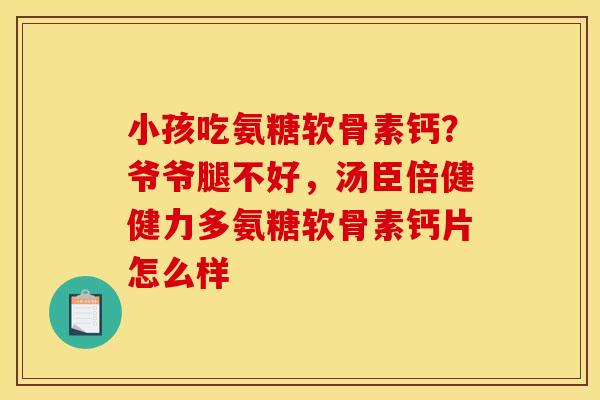 小孩吃氨糖软骨素钙?爷爷腿不好,汤臣倍健健力多氨糖软骨素钙片怎么样 小孩吃氨糖软骨素钙?爷爷腿不好,汤臣倍健健力多氨糖软骨素钙片怎么样