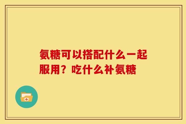 氨糖可以搭配什么一起服用？吃什么补氨糖