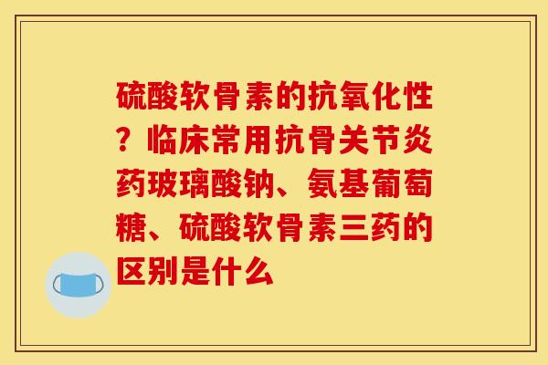 硫酸软骨素的抗氧化性？临床常用抗骨关节炎药玻璃酸钠、氨基葡萄糖、硫酸软骨素三药的区别是什么