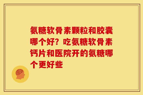 氨糖软骨素颗粒和胶囊哪个好？吃氨糖软骨素钙片和医院开的氨糖哪个更好些