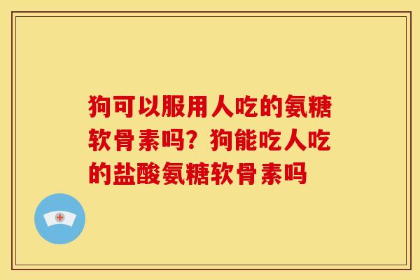 狗可以服用人吃的氨糖软骨素吗？狗能吃人吃的盐酸氨糖软骨素吗