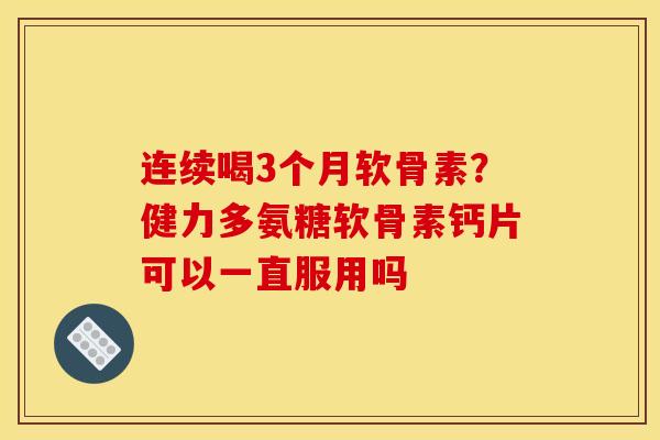 连续喝3个月软骨素？健力多氨糖软骨素钙片可以一直服用吗