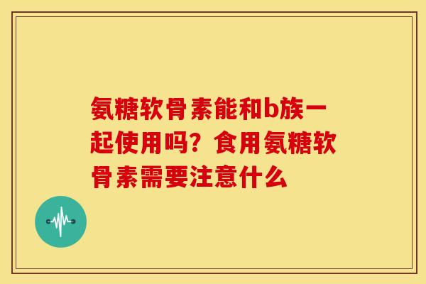 氨糖软骨素能和b族一起使用吗？食用氨糖软骨素需要注意什么