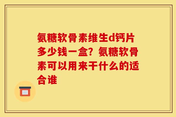 氨糖软骨素维生d钙片多少钱一盒？氨糖软骨素可以用来干什么的适合谁
