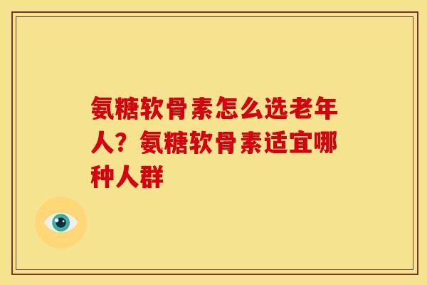 氨糖软骨素怎么选老年人？氨糖软骨素适宜哪种人群
